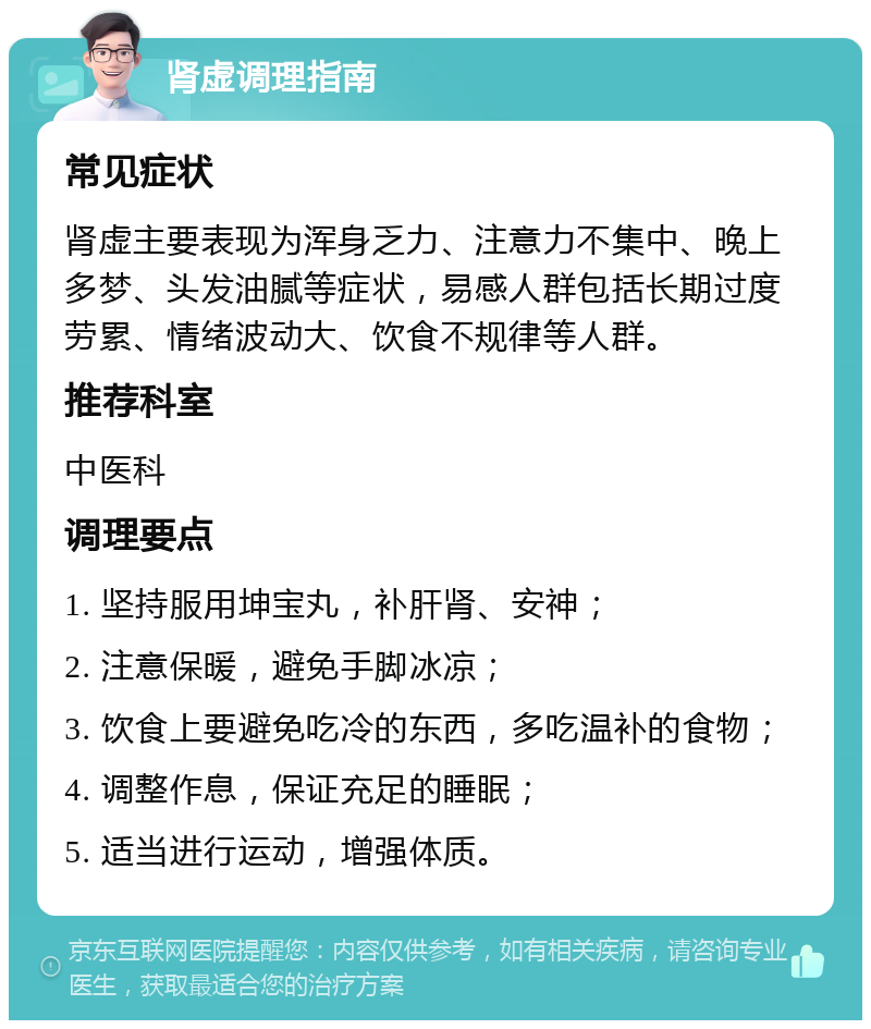 肾虚调理指南 常见症状 肾虚主要表现为浑身乏力、注意力不集中、晚上多梦、头发油腻等症状，易感人群包括长期过度劳累、情绪波动大、饮食不规律等人群。 推荐科室 中医科 调理要点 1. 坚持服用坤宝丸，补肝肾、安神； 2. 注意保暖，避免手脚冰凉； 3. 饮食上要避免吃冷的东西，多吃温补的食物； 4. 调整作息，保证充足的睡眠； 5. 适当进行运动，增强体质。