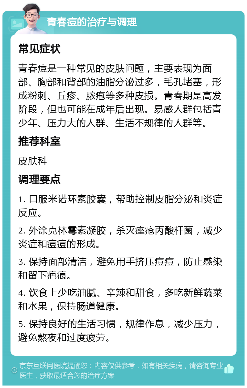 青春痘的治疗与调理 常见症状 青春痘是一种常见的皮肤问题，主要表现为面部、胸部和背部的油脂分泌过多，毛孔堵塞，形成粉刺、丘疹、脓疱等多种皮损。青春期是高发阶段，但也可能在成年后出现。易感人群包括青少年、压力大的人群、生活不规律的人群等。 推荐科室 皮肤科 调理要点 1. 口服米诺环素胶囊，帮助控制皮脂分泌和炎症反应。 2. 外涂克林霉素凝胶，杀灭痤疮丙酸杆菌，减少炎症和痘痘的形成。 3. 保持面部清洁，避免用手挤压痘痘，防止感染和留下疤痕。 4. 饮食上少吃油腻、辛辣和甜食，多吃新鲜蔬菜和水果，保持肠道健康。 5. 保持良好的生活习惯，规律作息，减少压力，避免熬夜和过度疲劳。