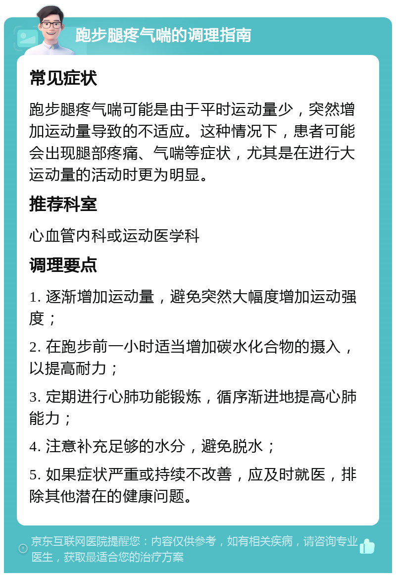 跑步腿疼气喘的调理指南 常见症状 跑步腿疼气喘可能是由于平时运动量少，突然增加运动量导致的不适应。这种情况下，患者可能会出现腿部疼痛、气喘等症状，尤其是在进行大运动量的活动时更为明显。 推荐科室 心血管内科或运动医学科 调理要点 1. 逐渐增加运动量，避免突然大幅度增加运动强度； 2. 在跑步前一小时适当增加碳水化合物的摄入，以提高耐力； 3. 定期进行心肺功能锻炼，循序渐进地提高心肺能力； 4. 注意补充足够的水分，避免脱水； 5. 如果症状严重或持续不改善，应及时就医，排除其他潜在的健康问题。