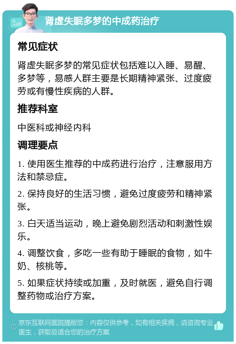 肾虚失眠多梦的中成药治疗 常见症状 肾虚失眠多梦的常见症状包括难以入睡、易醒、多梦等，易感人群主要是长期精神紧张、过度疲劳或有慢性疾病的人群。 推荐科室 中医科或神经内科 调理要点 1. 使用医生推荐的中成药进行治疗，注意服用方法和禁忌症。 2. 保持良好的生活习惯，避免过度疲劳和精神紧张。 3. 白天适当运动，晚上避免剧烈活动和刺激性娱乐。 4. 调整饮食，多吃一些有助于睡眠的食物，如牛奶、核桃等。 5. 如果症状持续或加重，及时就医，避免自行调整药物或治疗方案。