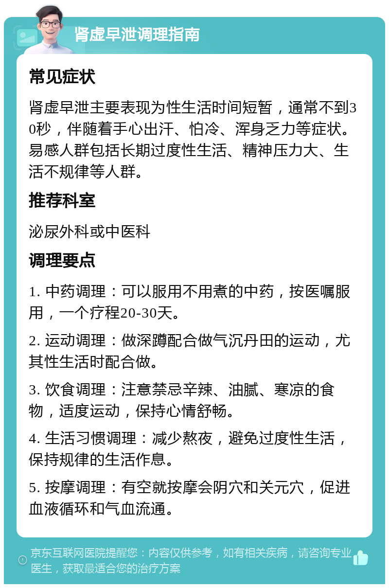 肾虚早泄调理指南 常见症状 肾虚早泄主要表现为性生活时间短暂，通常不到30秒，伴随着手心出汗、怕冷、浑身乏力等症状。易感人群包括长期过度性生活、精神压力大、生活不规律等人群。 推荐科室 泌尿外科或中医科 调理要点 1. 中药调理：可以服用不用煮的中药，按医嘱服用，一个疗程20-30天。 2. 运动调理：做深蹲配合做气沉丹田的运动，尤其性生活时配合做。 3. 饮食调理：注意禁忌辛辣、油腻、寒凉的食物，适度运动，保持心情舒畅。 4. 生活习惯调理：减少熬夜，避免过度性生活，保持规律的生活作息。 5. 按摩调理：有空就按摩会阴穴和关元穴，促进血液循环和气血流通。