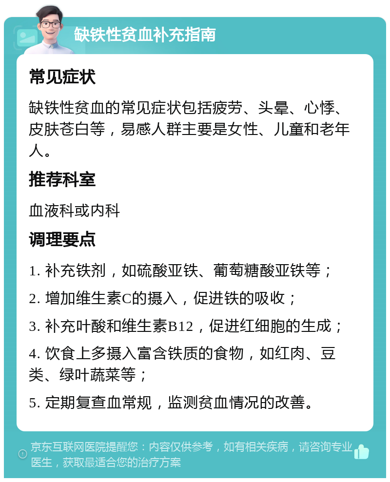 缺铁性贫血补充指南 常见症状 缺铁性贫血的常见症状包括疲劳、头晕、心悸、皮肤苍白等，易感人群主要是女性、儿童和老年人。 推荐科室 血液科或内科 调理要点 1. 补充铁剂，如硫酸亚铁、葡萄糖酸亚铁等； 2. 增加维生素C的摄入，促进铁的吸收； 3. 补充叶酸和维生素B12，促进红细胞的生成； 4. 饮食上多摄入富含铁质的食物，如红肉、豆类、绿叶蔬菜等； 5. 定期复查血常规，监测贫血情况的改善。