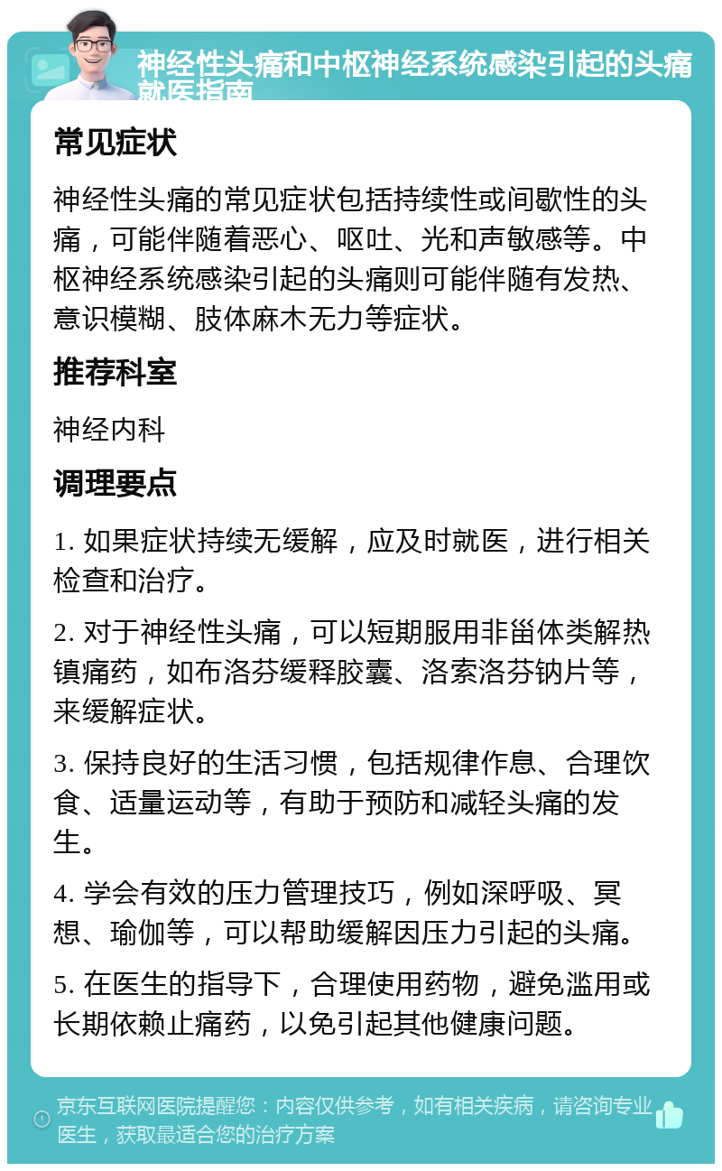 神经性头痛和中枢神经系统感染引起的头痛就医指南 常见症状 神经性头痛的常见症状包括持续性或间歇性的头痛，可能伴随着恶心、呕吐、光和声敏感等。中枢神经系统感染引起的头痛则可能伴随有发热、意识模糊、肢体麻木无力等症状。 推荐科室 神经内科 调理要点 1. 如果症状持续无缓解，应及时就医，进行相关检查和治疗。 2. 对于神经性头痛，可以短期服用非甾体类解热镇痛药，如布洛芬缓释胶囊、洛索洛芬钠片等，来缓解症状。 3. 保持良好的生活习惯，包括规律作息、合理饮食、适量运动等，有助于预防和减轻头痛的发生。 4. 学会有效的压力管理技巧，例如深呼吸、冥想、瑜伽等，可以帮助缓解因压力引起的头痛。 5. 在医生的指导下，合理使用药物，避免滥用或长期依赖止痛药，以免引起其他健康问题。