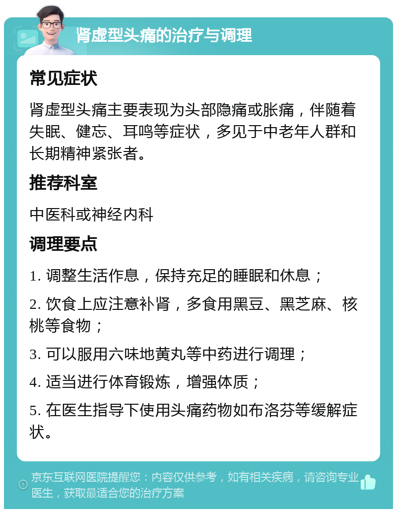 肾虚型头痛的治疗与调理 常见症状 肾虚型头痛主要表现为头部隐痛或胀痛，伴随着失眠、健忘、耳鸣等症状，多见于中老年人群和长期精神紧张者。 推荐科室 中医科或神经内科 调理要点 1. 调整生活作息，保持充足的睡眠和休息； 2. 饮食上应注意补肾，多食用黑豆、黑芝麻、核桃等食物； 3. 可以服用六味地黄丸等中药进行调理； 4. 适当进行体育锻炼，增强体质； 5. 在医生指导下使用头痛药物如布洛芬等缓解症状。