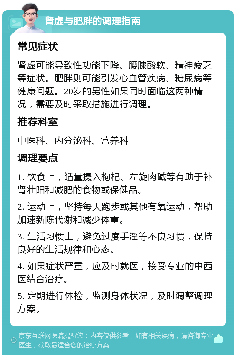 肾虚与肥胖的调理指南 常见症状 肾虚可能导致性功能下降、腰膝酸软、精神疲乏等症状。肥胖则可能引发心血管疾病、糖尿病等健康问题。20岁的男性如果同时面临这两种情况，需要及时采取措施进行调理。 推荐科室 中医科、内分泌科、营养科 调理要点 1. 饮食上，适量摄入枸杞、左旋肉碱等有助于补肾壮阳和减肥的食物或保健品。 2. 运动上，坚持每天跑步或其他有氧运动，帮助加速新陈代谢和减少体重。 3. 生活习惯上，避免过度手淫等不良习惯，保持良好的生活规律和心态。 4. 如果症状严重，应及时就医，接受专业的中西医结合治疗。 5. 定期进行体检，监测身体状况，及时调整调理方案。