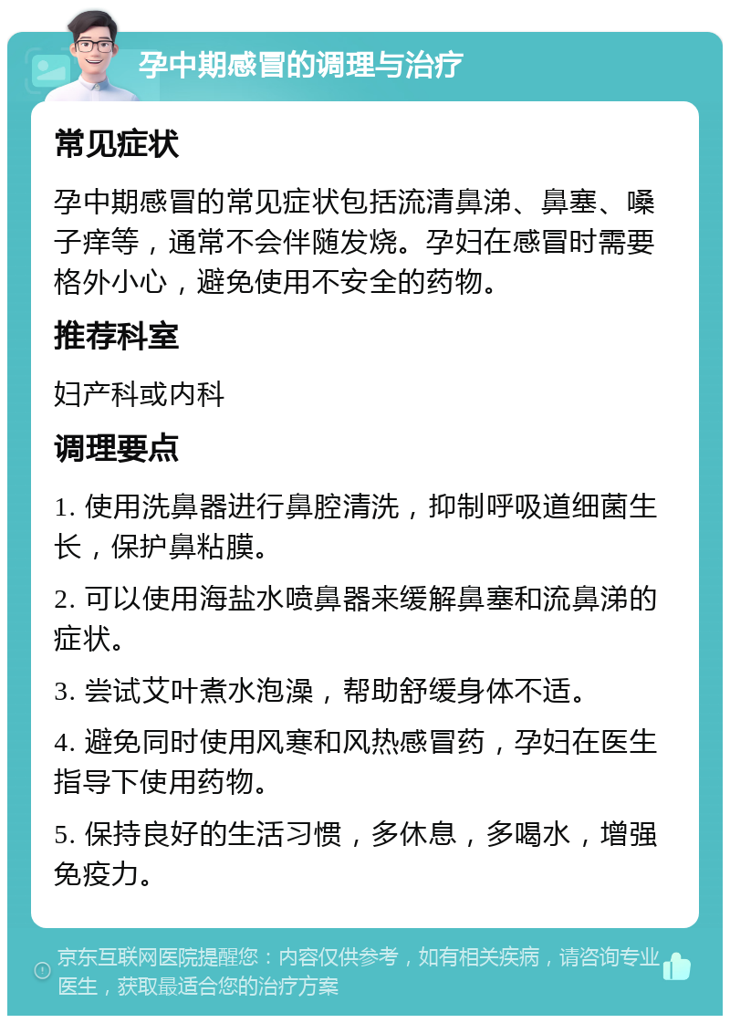 孕中期感冒的调理与治疗 常见症状 孕中期感冒的常见症状包括流清鼻涕、鼻塞、嗓子痒等，通常不会伴随发烧。孕妇在感冒时需要格外小心，避免使用不安全的药物。 推荐科室 妇产科或内科 调理要点 1. 使用洗鼻器进行鼻腔清洗，抑制呼吸道细菌生长，保护鼻粘膜。 2. 可以使用海盐水喷鼻器来缓解鼻塞和流鼻涕的症状。 3. 尝试艾叶煮水泡澡，帮助舒缓身体不适。 4. 避免同时使用风寒和风热感冒药，孕妇在医生指导下使用药物。 5. 保持良好的生活习惯，多休息，多喝水，增强免疫力。