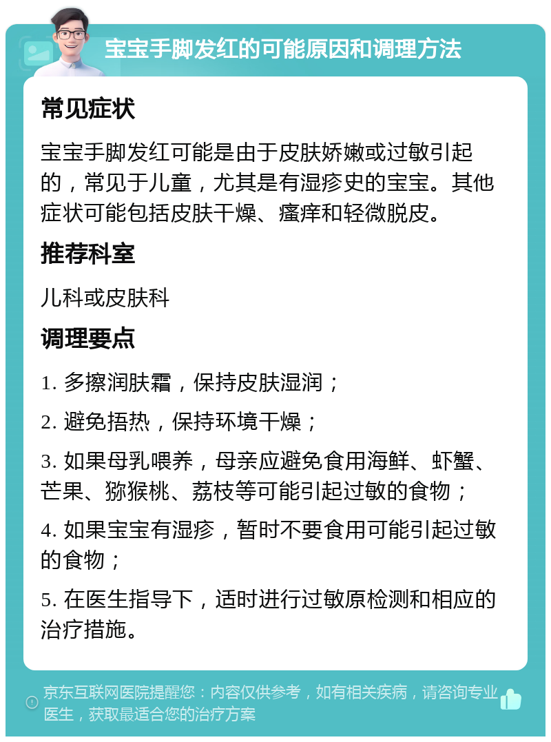 宝宝手脚发红的可能原因和调理方法 常见症状 宝宝手脚发红可能是由于皮肤娇嫩或过敏引起的，常见于儿童，尤其是有湿疹史的宝宝。其他症状可能包括皮肤干燥、瘙痒和轻微脱皮。 推荐科室 儿科或皮肤科 调理要点 1. 多擦润肤霜，保持皮肤湿润； 2. 避免捂热，保持环境干燥； 3. 如果母乳喂养，母亲应避免食用海鲜、虾蟹、芒果、猕猴桃、荔枝等可能引起过敏的食物； 4. 如果宝宝有湿疹，暂时不要食用可能引起过敏的食物； 5. 在医生指导下，适时进行过敏原检测和相应的治疗措施。