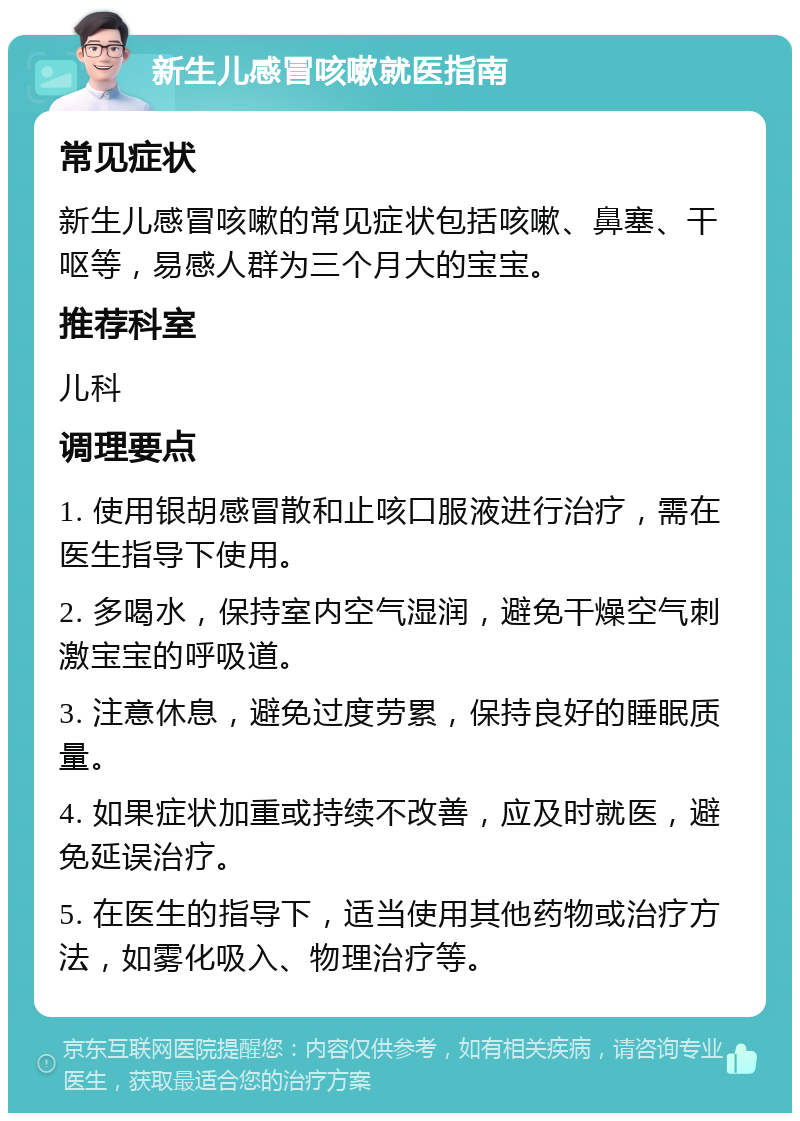 新生儿感冒咳嗽就医指南 常见症状 新生儿感冒咳嗽的常见症状包括咳嗽、鼻塞、干呕等，易感人群为三个月大的宝宝。 推荐科室 儿科 调理要点 1. 使用银胡感冒散和止咳口服液进行治疗，需在医生指导下使用。 2. 多喝水，保持室内空气湿润，避免干燥空气刺激宝宝的呼吸道。 3. 注意休息，避免过度劳累，保持良好的睡眠质量。 4. 如果症状加重或持续不改善，应及时就医，避免延误治疗。 5. 在医生的指导下，适当使用其他药物或治疗方法，如雾化吸入、物理治疗等。