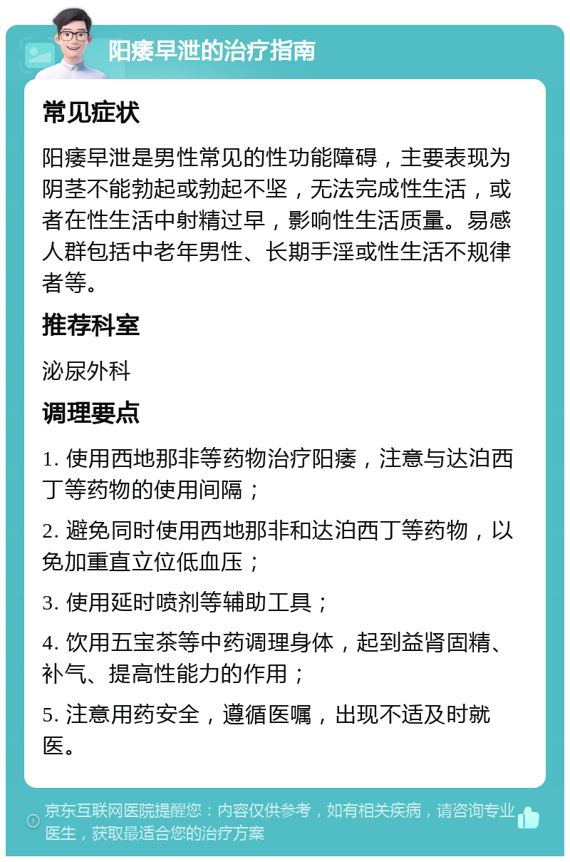 阳痿早泄的治疗指南 常见症状 阳痿早泄是男性常见的性功能障碍，主要表现为阴茎不能勃起或勃起不坚，无法完成性生活，或者在性生活中射精过早，影响性生活质量。易感人群包括中老年男性、长期手淫或性生活不规律者等。 推荐科室 泌尿外科 调理要点 1. 使用西地那非等药物治疗阳痿，注意与达泊西丁等药物的使用间隔； 2. 避免同时使用西地那非和达泊西丁等药物，以免加重直立位低血压； 3. 使用延时喷剂等辅助工具； 4. 饮用五宝茶等中药调理身体，起到益肾固精、补气、提高性能力的作用； 5. 注意用药安全，遵循医嘱，出现不适及时就医。