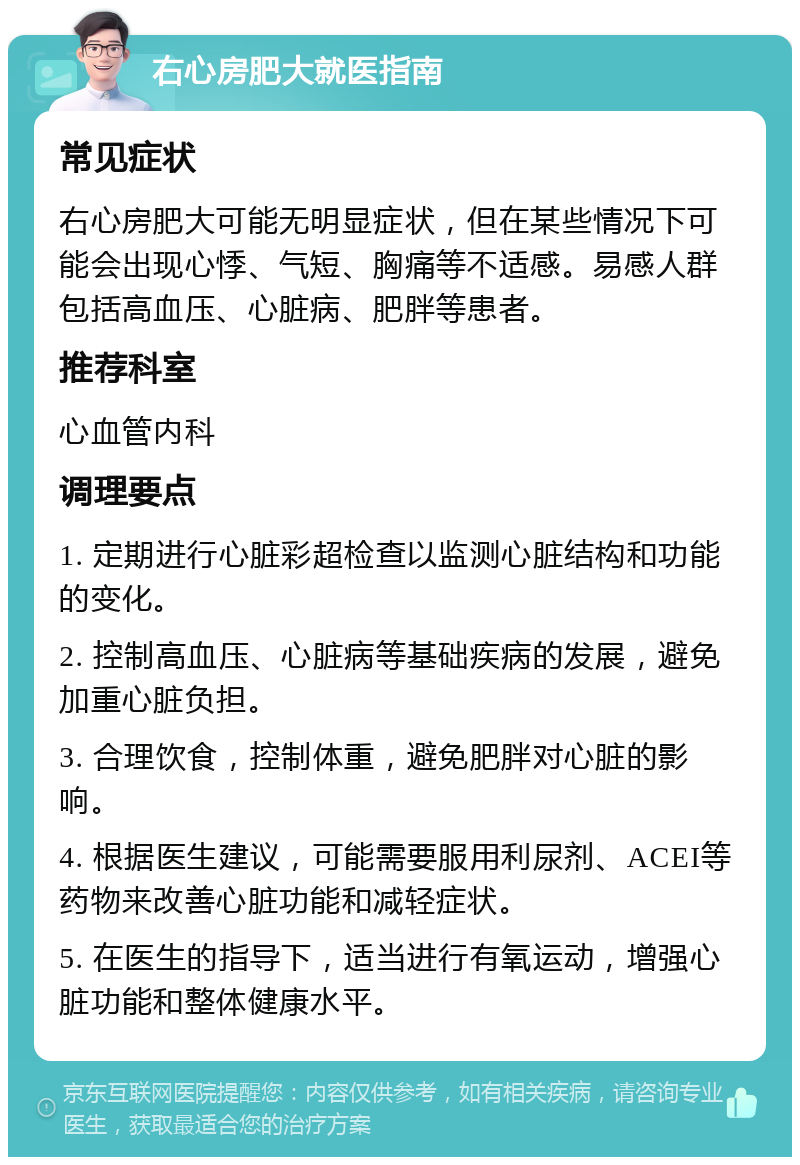 右心房肥大就医指南 常见症状 右心房肥大可能无明显症状，但在某些情况下可能会出现心悸、气短、胸痛等不适感。易感人群包括高血压、心脏病、肥胖等患者。 推荐科室 心血管内科 调理要点 1. 定期进行心脏彩超检查以监测心脏结构和功能的变化。 2. 控制高血压、心脏病等基础疾病的发展，避免加重心脏负担。 3. 合理饮食，控制体重，避免肥胖对心脏的影响。 4. 根据医生建议，可能需要服用利尿剂、ACEI等药物来改善心脏功能和减轻症状。 5. 在医生的指导下，适当进行有氧运动，增强心脏功能和整体健康水平。