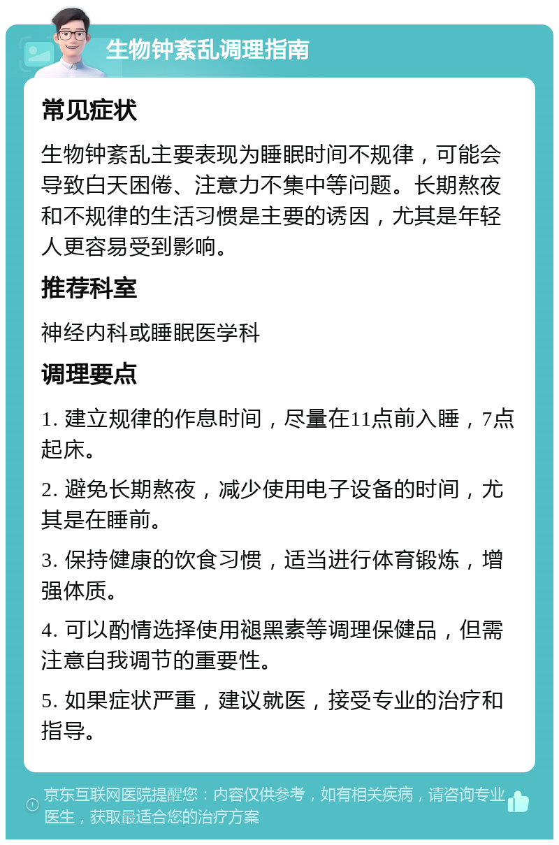 生物钟紊乱调理指南 常见症状 生物钟紊乱主要表现为睡眠时间不规律，可能会导致白天困倦、注意力不集中等问题。长期熬夜和不规律的生活习惯是主要的诱因，尤其是年轻人更容易受到影响。 推荐科室 神经内科或睡眠医学科 调理要点 1. 建立规律的作息时间，尽量在11点前入睡，7点起床。 2. 避免长期熬夜，减少使用电子设备的时间，尤其是在睡前。 3. 保持健康的饮食习惯，适当进行体育锻炼，增强体质。 4. 可以酌情选择使用褪黑素等调理保健品，但需注意自我调节的重要性。 5. 如果症状严重，建议就医，接受专业的治疗和指导。