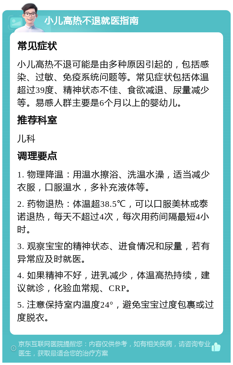 小儿高热不退就医指南 常见症状 小儿高热不退可能是由多种原因引起的，包括感染、过敏、免疫系统问题等。常见症状包括体温超过39度、精神状态不佳、食欲减退、尿量减少等。易感人群主要是6个月以上的婴幼儿。 推荐科室 儿科 调理要点 1. 物理降温：用温水擦浴、洗温水澡，适当减少衣服，口服温水，多补充液体等。 2. 药物退热：体温超38.5℃，可以口服美林或泰诺退热，每天不超过4次，每次用药间隔最短4小时。 3. 观察宝宝的精神状态、进食情况和尿量，若有异常应及时就医。 4. 如果精神不好，进乳减少，体温高热持续，建议就诊，化验血常规、CRP。 5. 注意保持室内温度24°，避免宝宝过度包裹或过度脱衣。