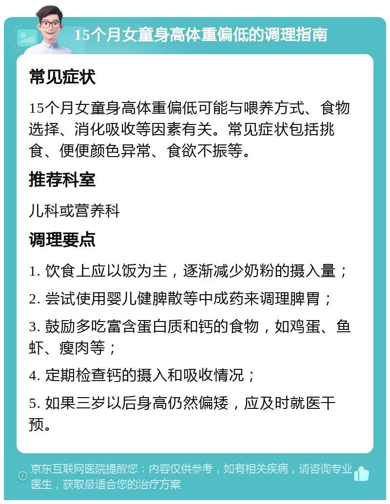 15个月女童身高体重偏低的调理指南 常见症状 15个月女童身高体重偏低可能与喂养方式、食物选择、消化吸收等因素有关。常见症状包括挑食、便便颜色异常、食欲不振等。 推荐科室 儿科或营养科 调理要点 1. 饮食上应以饭为主，逐渐减少奶粉的摄入量； 2. 尝试使用婴儿健脾散等中成药来调理脾胃； 3. 鼓励多吃富含蛋白质和钙的食物，如鸡蛋、鱼虾、瘦肉等； 4. 定期检查钙的摄入和吸收情况； 5. 如果三岁以后身高仍然偏矮，应及时就医干预。