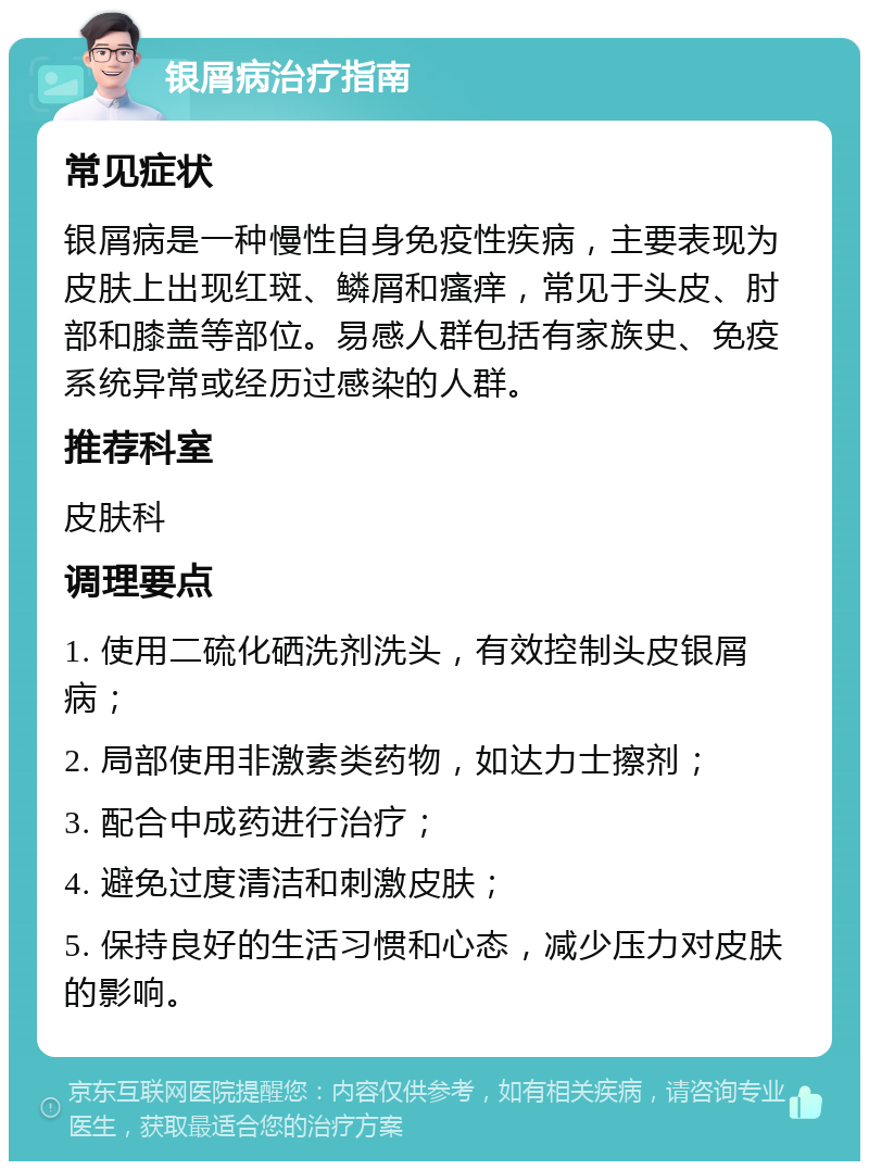 银屑病治疗指南 常见症状 银屑病是一种慢性自身免疫性疾病，主要表现为皮肤上出现红斑、鳞屑和瘙痒，常见于头皮、肘部和膝盖等部位。易感人群包括有家族史、免疫系统异常或经历过感染的人群。 推荐科室 皮肤科 调理要点 1. 使用二硫化硒洗剂洗头，有效控制头皮银屑病； 2. 局部使用非激素类药物，如达力士擦剂； 3. 配合中成药进行治疗； 4. 避免过度清洁和刺激皮肤； 5. 保持良好的生活习惯和心态，减少压力对皮肤的影响。