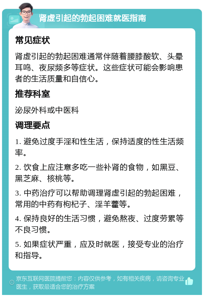 肾虚引起的勃起困难就医指南 常见症状 肾虚引起的勃起困难通常伴随着腰膝酸软、头晕耳鸣、夜尿频多等症状。这些症状可能会影响患者的生活质量和自信心。 推荐科室 泌尿外科或中医科 调理要点 1. 避免过度手淫和性生活，保持适度的性生活频率。 2. 饮食上应注意多吃一些补肾的食物，如黑豆、黑芝麻、核桃等。 3. 中药治疗可以帮助调理肾虚引起的勃起困难，常用的中药有枸杞子、淫羊藿等。 4. 保持良好的生活习惯，避免熬夜、过度劳累等不良习惯。 5. 如果症状严重，应及时就医，接受专业的治疗和指导。