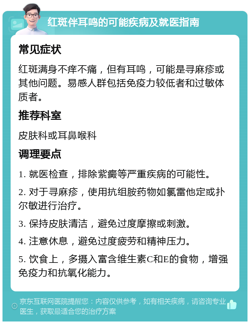 红斑伴耳鸣的可能疾病及就医指南 常见症状 红斑满身不痒不痛，但有耳鸣，可能是寻麻疹或其他问题。易感人群包括免疫力较低者和过敏体质者。 推荐科室 皮肤科或耳鼻喉科 调理要点 1. 就医检查，排除紫癜等严重疾病的可能性。 2. 对于寻麻疹，使用抗组胺药物如氯雷他定或扑尔敏进行治疗。 3. 保持皮肤清洁，避免过度摩擦或刺激。 4. 注意休息，避免过度疲劳和精神压力。 5. 饮食上，多摄入富含维生素C和E的食物，增强免疫力和抗氧化能力。