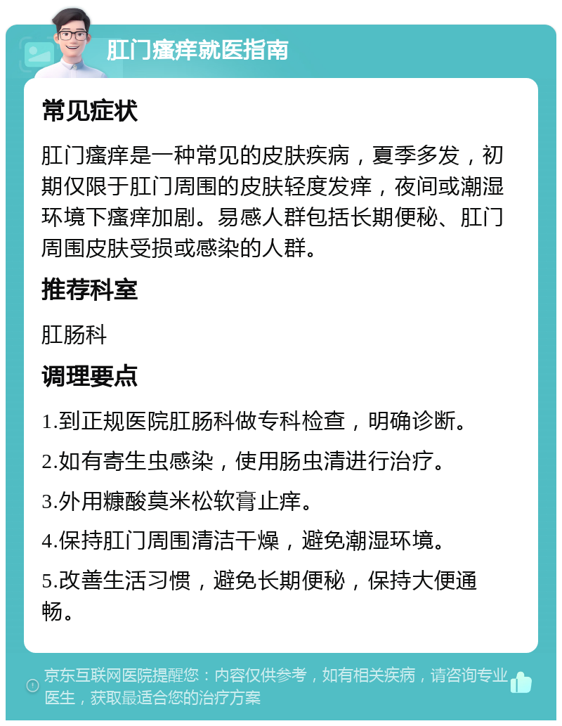 肛门瘙痒就医指南 常见症状 肛门瘙痒是一种常见的皮肤疾病，夏季多发，初期仅限于肛门周围的皮肤轻度发痒，夜间或潮湿环境下瘙痒加剧。易感人群包括长期便秘、肛门周围皮肤受损或感染的人群。 推荐科室 肛肠科 调理要点 1.到正规医院肛肠科做专科检查，明确诊断。 2.如有寄生虫感染，使用肠虫清进行治疗。 3.外用糠酸莫米松软膏止痒。 4.保持肛门周围清洁干燥，避免潮湿环境。 5.改善生活习惯，避免长期便秘，保持大便通畅。