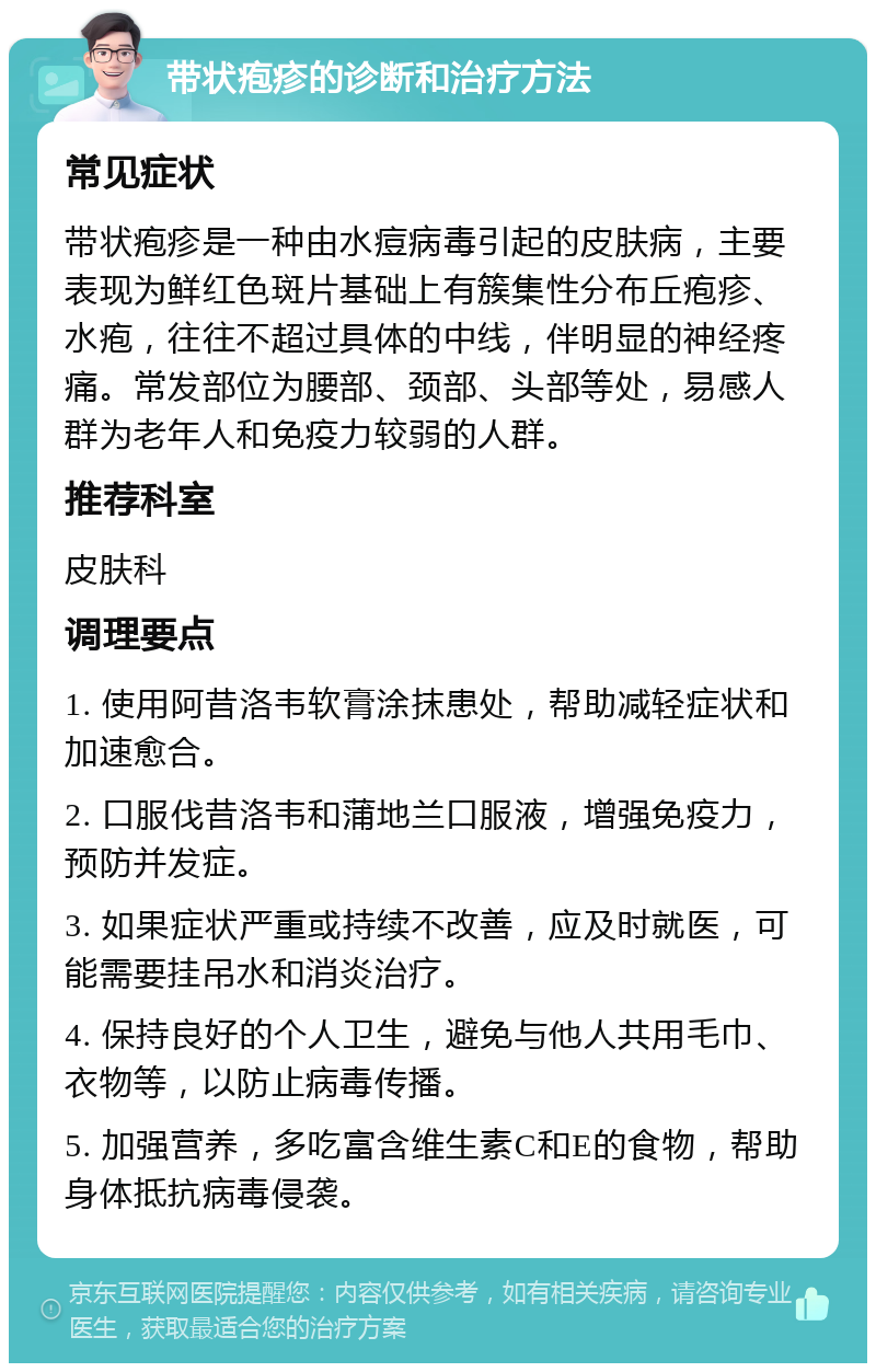 带状疱疹的诊断和治疗方法 常见症状 带状疱疹是一种由水痘病毒引起的皮肤病，主要表现为鲜红色斑片基础上有簇集性分布丘疱疹、水疱，往往不超过具体的中线，伴明显的神经疼痛。常发部位为腰部、颈部、头部等处，易感人群为老年人和免疫力较弱的人群。 推荐科室 皮肤科 调理要点 1. 使用阿昔洛韦软膏涂抹患处，帮助减轻症状和加速愈合。 2. 口服伐昔洛韦和蒲地兰口服液，增强免疫力，预防并发症。 3. 如果症状严重或持续不改善，应及时就医，可能需要挂吊水和消炎治疗。 4. 保持良好的个人卫生，避免与他人共用毛巾、衣物等，以防止病毒传播。 5. 加强营养，多吃富含维生素C和E的食物，帮助身体抵抗病毒侵袭。