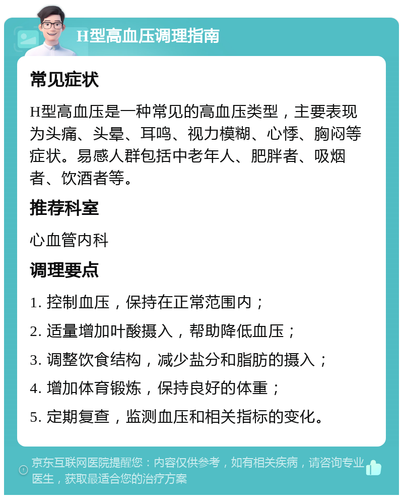 H型高血压调理指南 常见症状 H型高血压是一种常见的高血压类型，主要表现为头痛、头晕、耳鸣、视力模糊、心悸、胸闷等症状。易感人群包括中老年人、肥胖者、吸烟者、饮酒者等。 推荐科室 心血管内科 调理要点 1. 控制血压，保持在正常范围内； 2. 适量增加叶酸摄入，帮助降低血压； 3. 调整饮食结构，减少盐分和脂肪的摄入； 4. 增加体育锻炼，保持良好的体重； 5. 定期复查，监测血压和相关指标的变化。