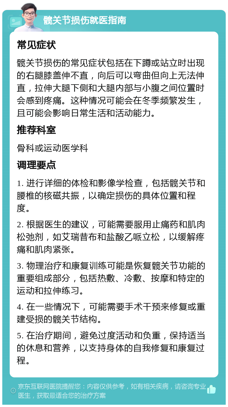 髋关节损伤就医指南 常见症状 髋关节损伤的常见症状包括在下蹲或站立时出现的右腿膝盖伸不直，向后可以弯曲但向上无法伸直，拉伸大腿下侧和大腿内部与小腹之间位置时会感到疼痛。这种情况可能会在冬季频繁发生，且可能会影响日常生活和活动能力。 推荐科室 骨科或运动医学科 调理要点 1. 进行详细的体检和影像学检查，包括髋关节和腰椎的核磁共振，以确定损伤的具体位置和程度。 2. 根据医生的建议，可能需要服用止痛药和肌肉松弛剂，如艾瑞昔布和盐酸乙哌立松，以缓解疼痛和肌肉紧张。 3. 物理治疗和康复训练可能是恢复髋关节功能的重要组成部分，包括热敷、冷敷、按摩和特定的运动和拉伸练习。 4. 在一些情况下，可能需要手术干预来修复或重建受损的髋关节结构。 5. 在治疗期间，避免过度活动和负重，保持适当的休息和营养，以支持身体的自我修复和康复过程。