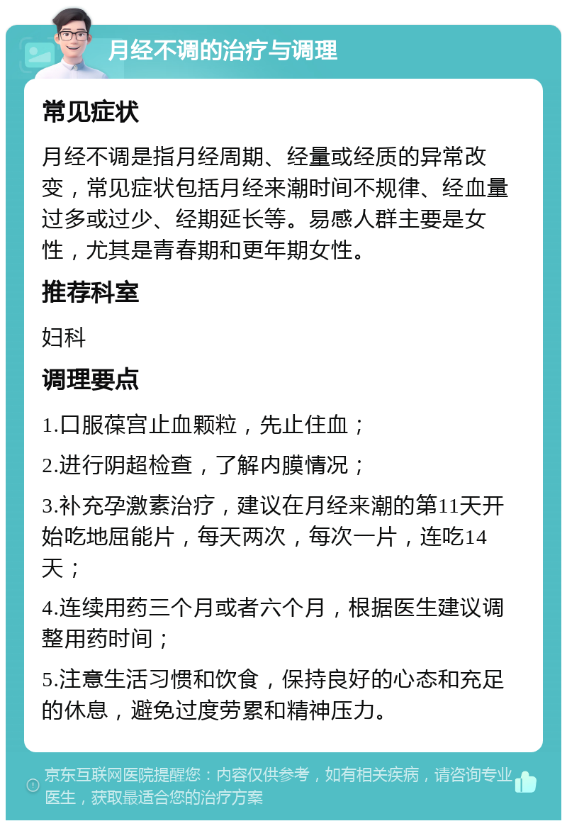 月经不调的治疗与调理 常见症状 月经不调是指月经周期、经量或经质的异常改变，常见症状包括月经来潮时间不规律、经血量过多或过少、经期延长等。易感人群主要是女性，尤其是青春期和更年期女性。 推荐科室 妇科 调理要点 1.口服葆宫止血颗粒，先止住血； 2.进行阴超检查，了解内膜情况； 3.补充孕激素治疗，建议在月经来潮的第11天开始吃地屈能片，每天两次，每次一片，连吃14天； 4.连续用药三个月或者六个月，根据医生建议调整用药时间； 5.注意生活习惯和饮食，保持良好的心态和充足的休息，避免过度劳累和精神压力。