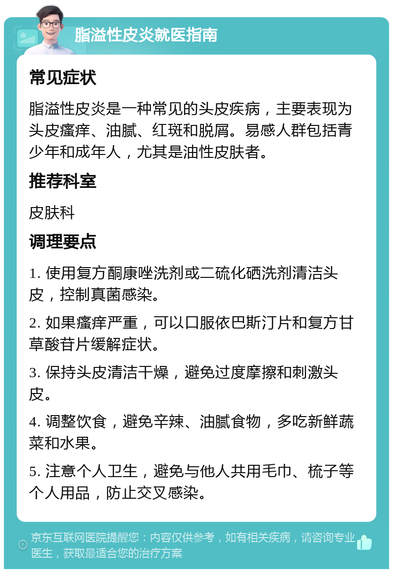 脂溢性皮炎就医指南 常见症状 脂溢性皮炎是一种常见的头皮疾病，主要表现为头皮瘙痒、油腻、红斑和脱屑。易感人群包括青少年和成年人，尤其是油性皮肤者。 推荐科室 皮肤科 调理要点 1. 使用复方酮康唑洗剂或二硫化硒洗剂清洁头皮，控制真菌感染。 2. 如果瘙痒严重，可以口服依巴斯汀片和复方甘草酸苷片缓解症状。 3. 保持头皮清洁干燥，避免过度摩擦和刺激头皮。 4. 调整饮食，避免辛辣、油腻食物，多吃新鲜蔬菜和水果。 5. 注意个人卫生，避免与他人共用毛巾、梳子等个人用品，防止交叉感染。