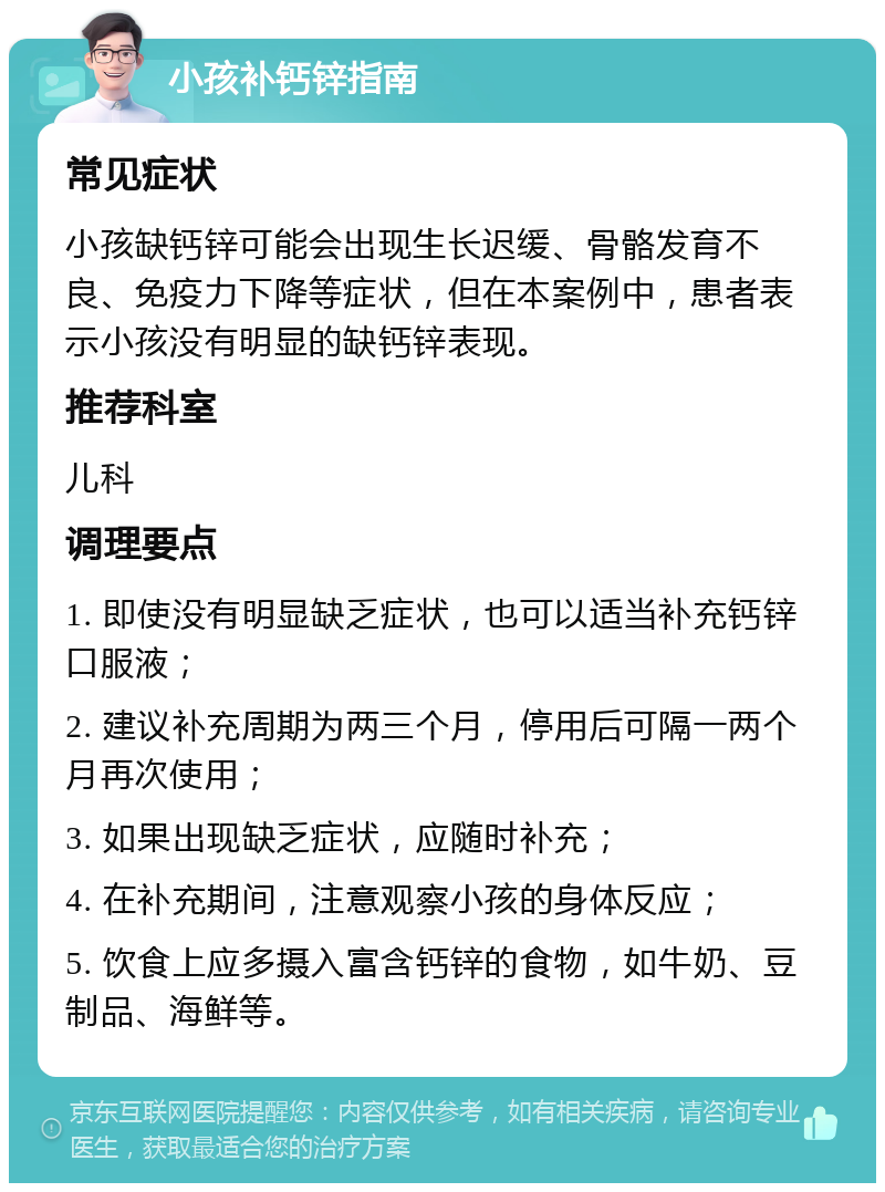 小孩补钙锌指南 常见症状 小孩缺钙锌可能会出现生长迟缓、骨骼发育不良、免疫力下降等症状，但在本案例中，患者表示小孩没有明显的缺钙锌表现。 推荐科室 儿科 调理要点 1. 即使没有明显缺乏症状，也可以适当补充钙锌口服液； 2. 建议补充周期为两三个月，停用后可隔一两个月再次使用； 3. 如果出现缺乏症状，应随时补充； 4. 在补充期间，注意观察小孩的身体反应； 5. 饮食上应多摄入富含钙锌的食物，如牛奶、豆制品、海鲜等。