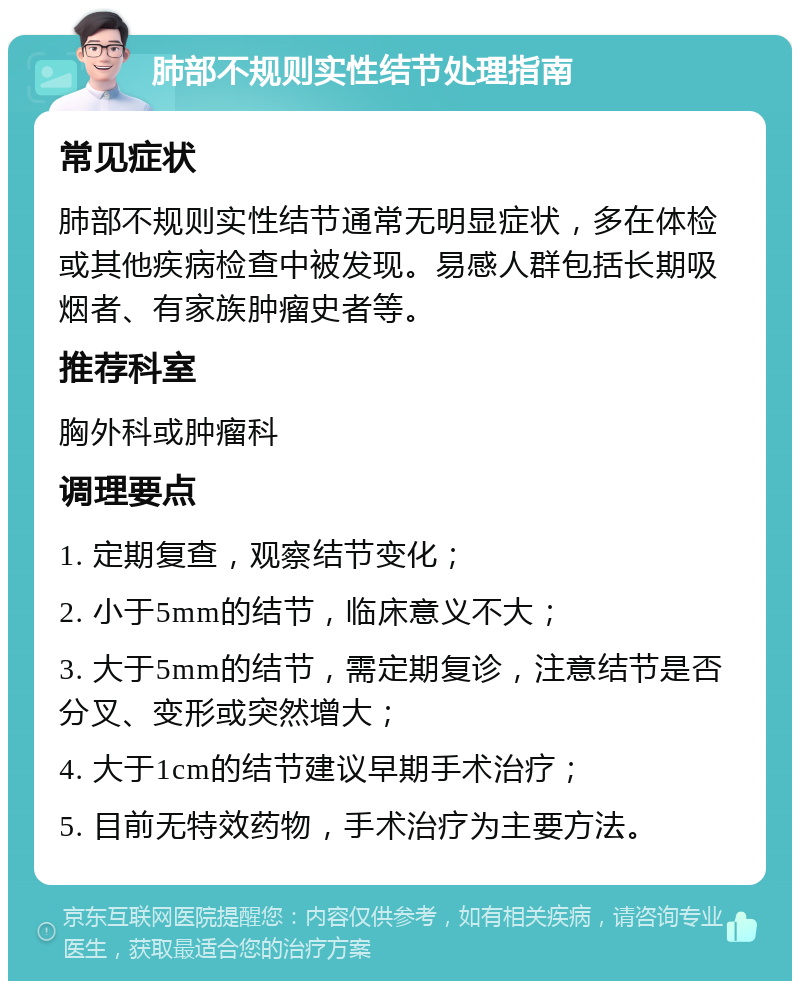 肺部不规则实性结节处理指南 常见症状 肺部不规则实性结节通常无明显症状，多在体检或其他疾病检查中被发现。易感人群包括长期吸烟者、有家族肿瘤史者等。 推荐科室 胸外科或肿瘤科 调理要点 1. 定期复查，观察结节变化； 2. 小于5mm的结节，临床意义不大； 3. 大于5mm的结节，需定期复诊，注意结节是否分叉、变形或突然增大； 4. 大于1cm的结节建议早期手术治疗； 5. 目前无特效药物，手术治疗为主要方法。