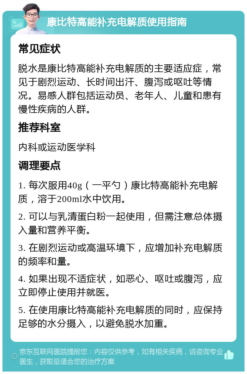 康比特高能补充电解质使用指南 常见症状 脱水是康比特高能补充电解质的主要适应症，常见于剧烈运动、长时间出汗、腹泻或呕吐等情况。易感人群包括运动员、老年人、儿童和患有慢性疾病的人群。 推荐科室 内科或运动医学科 调理要点 1. 每次服用40g（一平勺）康比特高能补充电解质，溶于200ml水中饮用。 2. 可以与乳清蛋白粉一起使用，但需注意总体摄入量和营养平衡。 3. 在剧烈运动或高温环境下，应增加补充电解质的频率和量。 4. 如果出现不适症状，如恶心、呕吐或腹泻，应立即停止使用并就医。 5. 在使用康比特高能补充电解质的同时，应保持足够的水分摄入，以避免脱水加重。