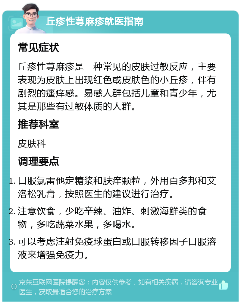 丘疹性荨麻疹就医指南 常见症状 丘疹性荨麻疹是一种常见的皮肤过敏反应，主要表现为皮肤上出现红色或皮肤色的小丘疹，伴有剧烈的瘙痒感。易感人群包括儿童和青少年，尤其是那些有过敏体质的人群。 推荐科室 皮肤科 调理要点 口服氯雷他定糖浆和肤痒颗粒，外用百多邦和艾洛松乳膏，按照医生的建议进行治疗。 注意饮食，少吃辛辣、油炸、刺激海鲜类的食物，多吃蔬菜水果，多喝水。 可以考虑注射免疫球蛋白或口服转移因子口服溶液来增强免疫力。