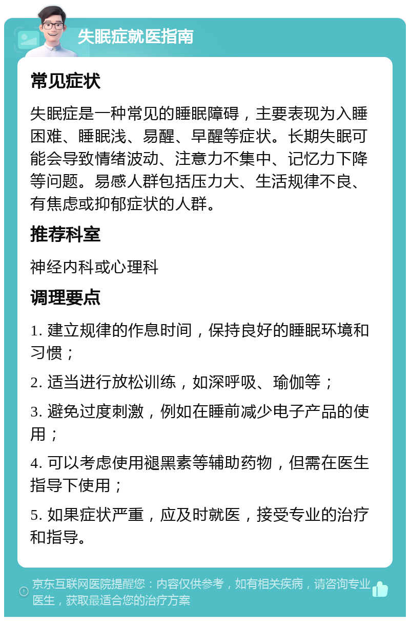 失眠症就医指南 常见症状 失眠症是一种常见的睡眠障碍，主要表现为入睡困难、睡眠浅、易醒、早醒等症状。长期失眠可能会导致情绪波动、注意力不集中、记忆力下降等问题。易感人群包括压力大、生活规律不良、有焦虑或抑郁症状的人群。 推荐科室 神经内科或心理科 调理要点 1. 建立规律的作息时间，保持良好的睡眠环境和习惯； 2. 适当进行放松训练，如深呼吸、瑜伽等； 3. 避免过度刺激，例如在睡前减少电子产品的使用； 4. 可以考虑使用褪黑素等辅助药物，但需在医生指导下使用； 5. 如果症状严重，应及时就医，接受专业的治疗和指导。