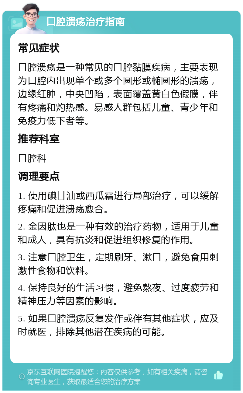 口腔溃疡治疗指南 常见症状 口腔溃疡是一种常见的口腔黏膜疾病，主要表现为口腔内出现单个或多个圆形或椭圆形的溃疡，边缘红肿，中央凹陷，表面覆盖黄白色假膜，伴有疼痛和灼热感。易感人群包括儿童、青少年和免疫力低下者等。 推荐科室 口腔科 调理要点 1. 使用碘甘油或西瓜霜进行局部治疗，可以缓解疼痛和促进溃疡愈合。 2. 金因肽也是一种有效的治疗药物，适用于儿童和成人，具有抗炎和促进组织修复的作用。 3. 注意口腔卫生，定期刷牙、漱口，避免食用刺激性食物和饮料。 4. 保持良好的生活习惯，避免熬夜、过度疲劳和精神压力等因素的影响。 5. 如果口腔溃疡反复发作或伴有其他症状，应及时就医，排除其他潜在疾病的可能。