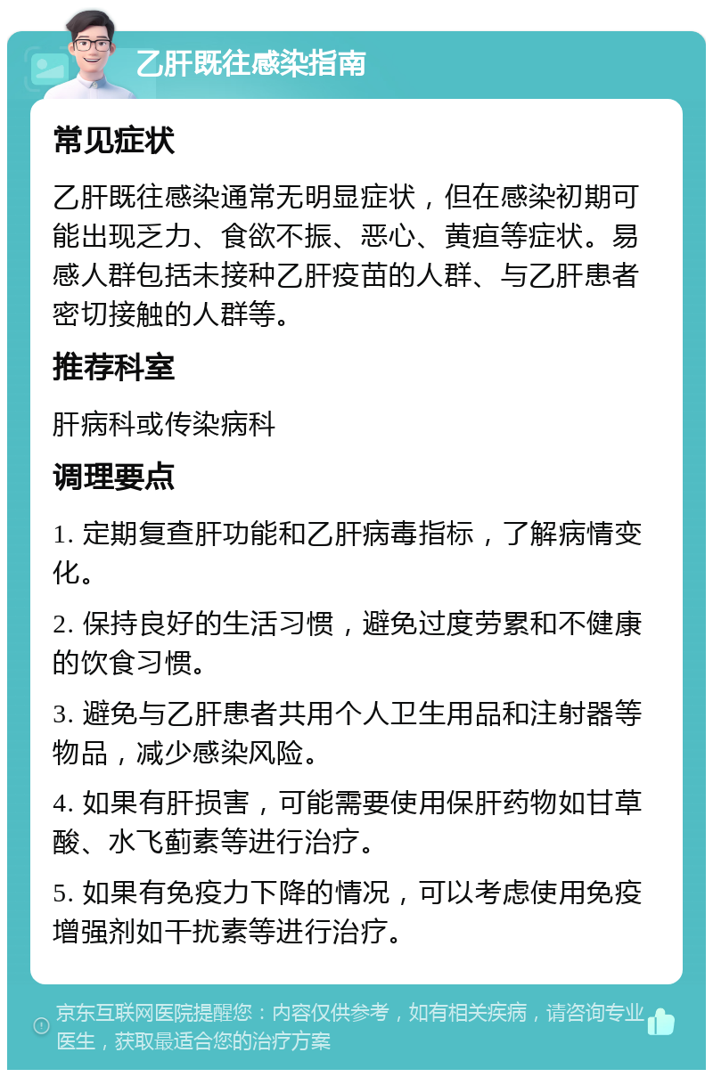 乙肝既往感染指南 常见症状 乙肝既往感染通常无明显症状，但在感染初期可能出现乏力、食欲不振、恶心、黄疸等症状。易感人群包括未接种乙肝疫苗的人群、与乙肝患者密切接触的人群等。 推荐科室 肝病科或传染病科 调理要点 1. 定期复查肝功能和乙肝病毒指标，了解病情变化。 2. 保持良好的生活习惯，避免过度劳累和不健康的饮食习惯。 3. 避免与乙肝患者共用个人卫生用品和注射器等物品，减少感染风险。 4. 如果有肝损害，可能需要使用保肝药物如甘草酸、水飞蓟素等进行治疗。 5. 如果有免疫力下降的情况，可以考虑使用免疫增强剂如干扰素等进行治疗。