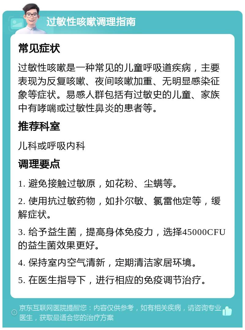 过敏性咳嗽调理指南 常见症状 过敏性咳嗽是一种常见的儿童呼吸道疾病，主要表现为反复咳嗽、夜间咳嗽加重、无明显感染征象等症状。易感人群包括有过敏史的儿童、家族中有哮喘或过敏性鼻炎的患者等。 推荐科室 儿科或呼吸内科 调理要点 1. 避免接触过敏原，如花粉、尘螨等。 2. 使用抗过敏药物，如扑尔敏、氯雷他定等，缓解症状。 3. 给予益生菌，提高身体免疫力，选择45000CFU的益生菌效果更好。 4. 保持室内空气清新，定期清洁家居环境。 5. 在医生指导下，进行相应的免疫调节治疗。