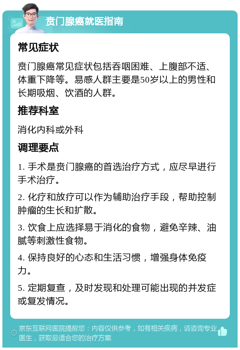 贲门腺癌就医指南 常见症状 贲门腺癌常见症状包括吞咽困难、上腹部不适、体重下降等。易感人群主要是50岁以上的男性和长期吸烟、饮酒的人群。 推荐科室 消化内科或外科 调理要点 1. 手术是贲门腺癌的首选治疗方式，应尽早进行手术治疗。 2. 化疗和放疗可以作为辅助治疗手段，帮助控制肿瘤的生长和扩散。 3. 饮食上应选择易于消化的食物，避免辛辣、油腻等刺激性食物。 4. 保持良好的心态和生活习惯，增强身体免疫力。 5. 定期复查，及时发现和处理可能出现的并发症或复发情况。