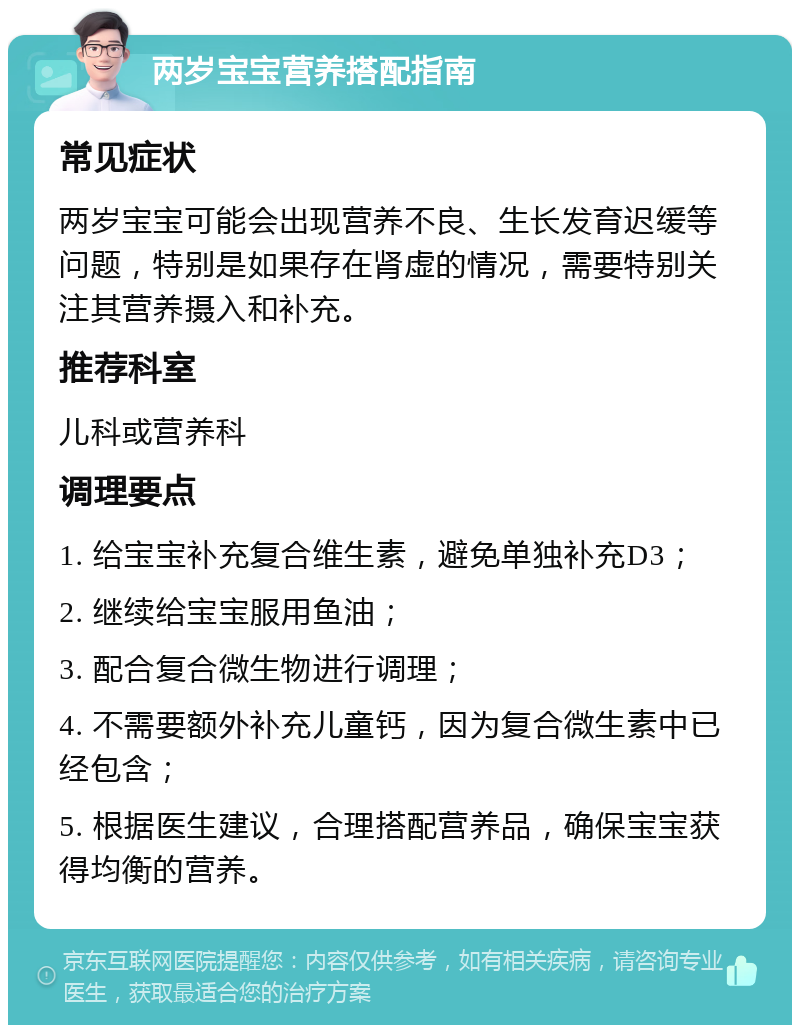 两岁宝宝营养搭配指南 常见症状 两岁宝宝可能会出现营养不良、生长发育迟缓等问题，特别是如果存在肾虚的情况，需要特别关注其营养摄入和补充。 推荐科室 儿科或营养科 调理要点 1. 给宝宝补充复合维生素，避免单独补充D3； 2. 继续给宝宝服用鱼油； 3. 配合复合微生物进行调理； 4. 不需要额外补充儿童钙，因为复合微生素中已经包含； 5. 根据医生建议，合理搭配营养品，确保宝宝获得均衡的营养。