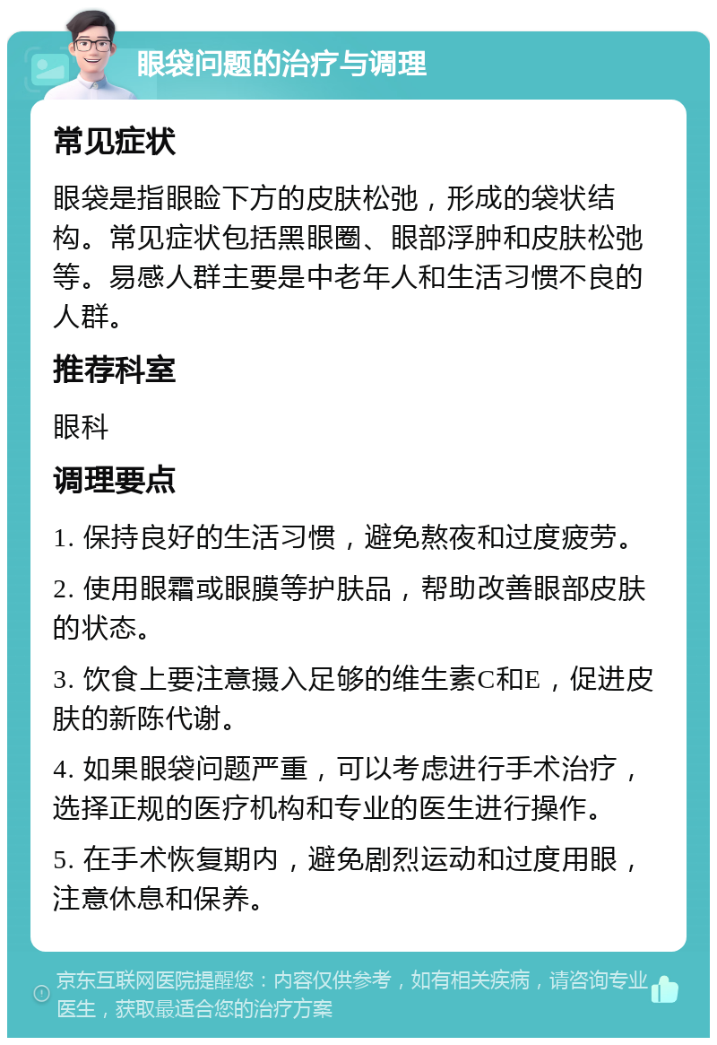 眼袋问题的治疗与调理 常见症状 眼袋是指眼睑下方的皮肤松弛，形成的袋状结构。常见症状包括黑眼圈、眼部浮肿和皮肤松弛等。易感人群主要是中老年人和生活习惯不良的人群。 推荐科室 眼科 调理要点 1. 保持良好的生活习惯，避免熬夜和过度疲劳。 2. 使用眼霜或眼膜等护肤品，帮助改善眼部皮肤的状态。 3. 饮食上要注意摄入足够的维生素C和E，促进皮肤的新陈代谢。 4. 如果眼袋问题严重，可以考虑进行手术治疗，选择正规的医疗机构和专业的医生进行操作。 5. 在手术恢复期内，避免剧烈运动和过度用眼，注意休息和保养。