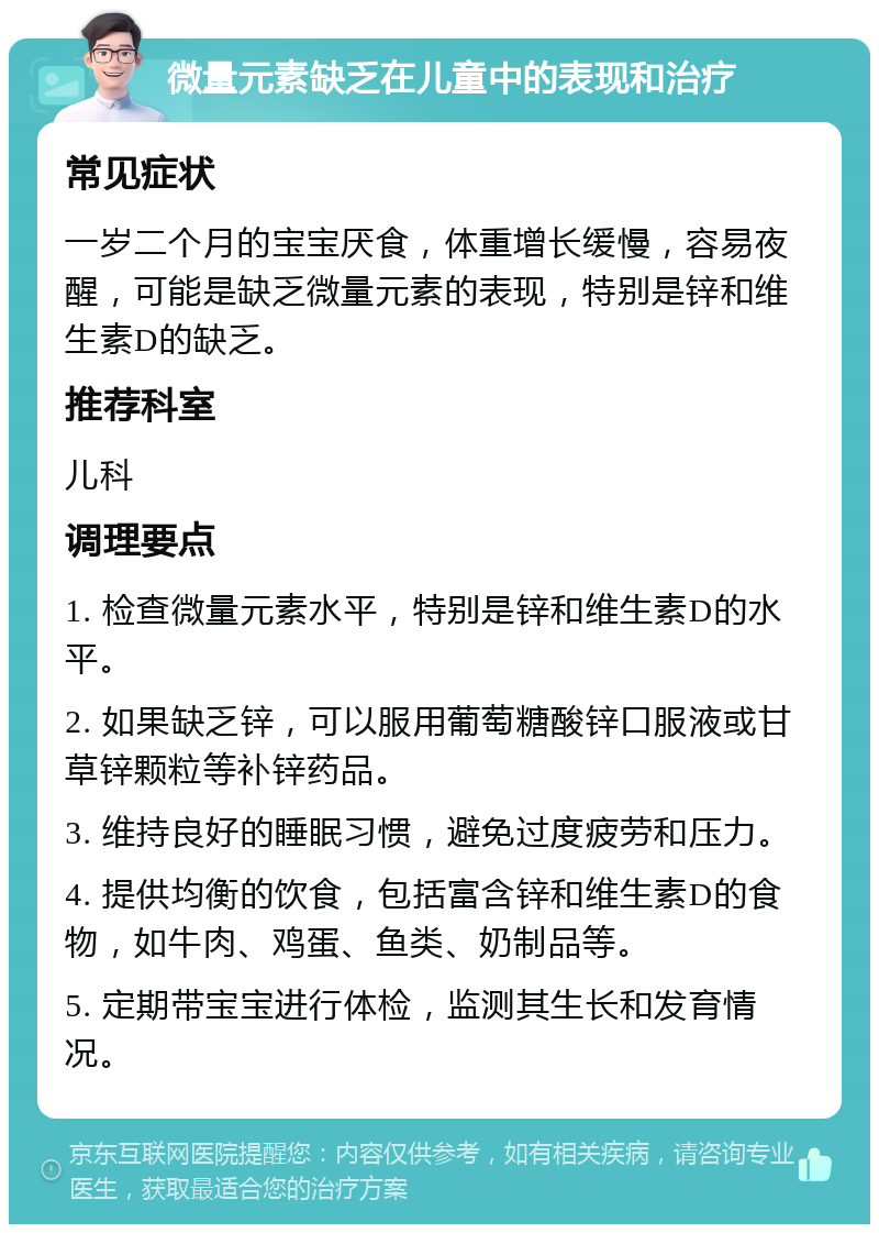 微量元素缺乏在儿童中的表现和治疗 常见症状 一岁二个月的宝宝厌食，体重增长缓慢，容易夜醒，可能是缺乏微量元素的表现，特别是锌和维生素D的缺乏。 推荐科室 儿科 调理要点 1. 检查微量元素水平，特别是锌和维生素D的水平。 2. 如果缺乏锌，可以服用葡萄糖酸锌口服液或甘草锌颗粒等补锌药品。 3. 维持良好的睡眠习惯，避免过度疲劳和压力。 4. 提供均衡的饮食，包括富含锌和维生素D的食物，如牛肉、鸡蛋、鱼类、奶制品等。 5. 定期带宝宝进行体检，监测其生长和发育情况。