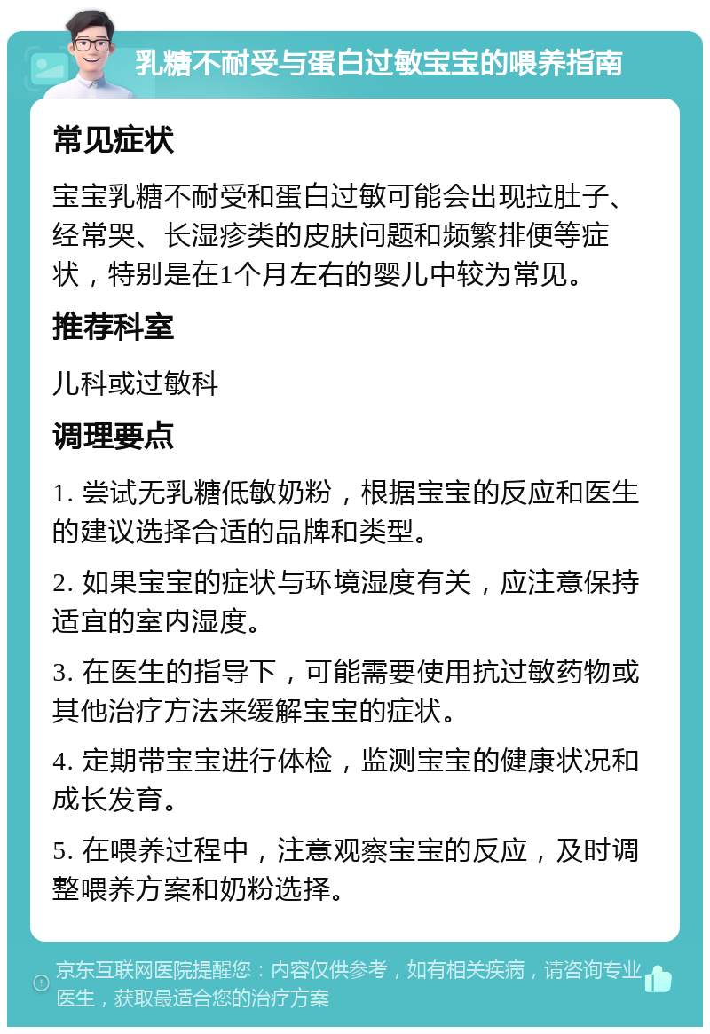 乳糖不耐受与蛋白过敏宝宝的喂养指南 常见症状 宝宝乳糖不耐受和蛋白过敏可能会出现拉肚子、经常哭、长湿疹类的皮肤问题和频繁排便等症状，特别是在1个月左右的婴儿中较为常见。 推荐科室 儿科或过敏科 调理要点 1. 尝试无乳糖低敏奶粉，根据宝宝的反应和医生的建议选择合适的品牌和类型。 2. 如果宝宝的症状与环境湿度有关，应注意保持适宜的室内湿度。 3. 在医生的指导下，可能需要使用抗过敏药物或其他治疗方法来缓解宝宝的症状。 4. 定期带宝宝进行体检，监测宝宝的健康状况和成长发育。 5. 在喂养过程中，注意观察宝宝的反应，及时调整喂养方案和奶粉选择。