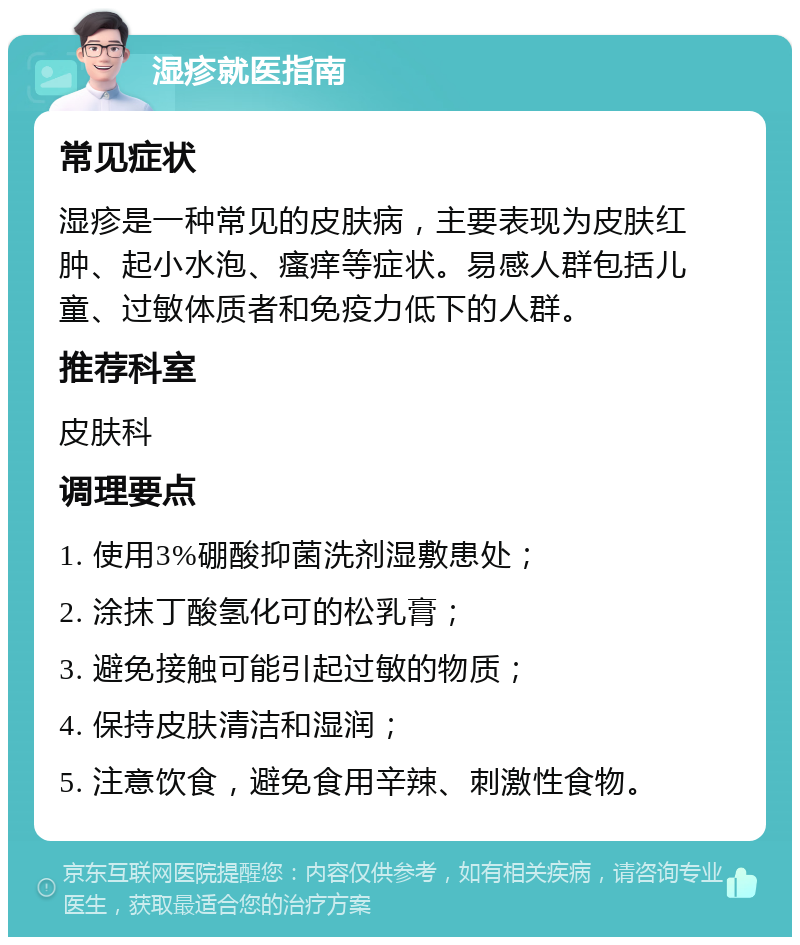 湿疹就医指南 常见症状 湿疹是一种常见的皮肤病，主要表现为皮肤红肿、起小水泡、瘙痒等症状。易感人群包括儿童、过敏体质者和免疫力低下的人群。 推荐科室 皮肤科 调理要点 1. 使用3%硼酸抑菌洗剂湿敷患处； 2. 涂抹丁酸氢化可的松乳膏； 3. 避免接触可能引起过敏的物质； 4. 保持皮肤清洁和湿润； 5. 注意饮食，避免食用辛辣、刺激性食物。