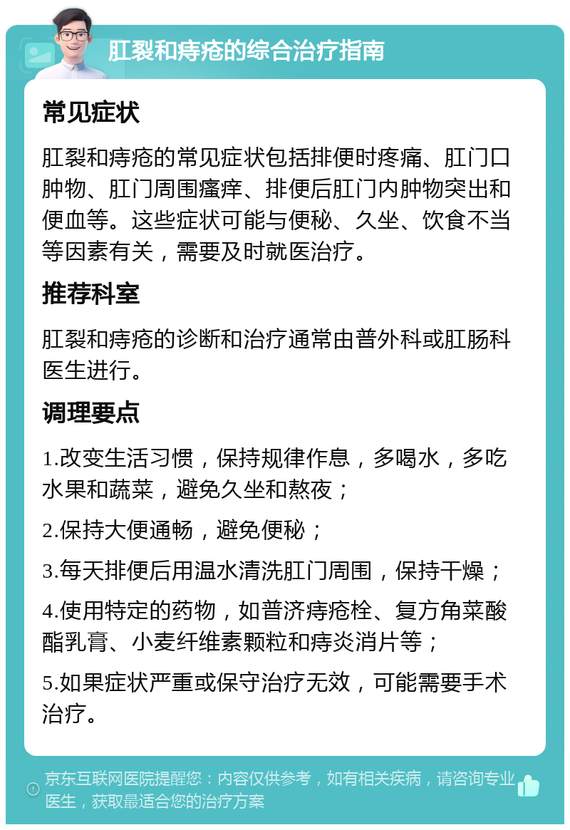 肛裂和痔疮的综合治疗指南 常见症状 肛裂和痔疮的常见症状包括排便时疼痛、肛门口肿物、肛门周围瘙痒、排便后肛门内肿物突出和便血等。这些症状可能与便秘、久坐、饮食不当等因素有关，需要及时就医治疗。 推荐科室 肛裂和痔疮的诊断和治疗通常由普外科或肛肠科医生进行。 调理要点 1.改变生活习惯，保持规律作息，多喝水，多吃水果和蔬菜，避免久坐和熬夜； 2.保持大便通畅，避免便秘； 3.每天排便后用温水清洗肛门周围，保持干燥； 4.使用特定的药物，如普济痔疮栓、复方角菜酸酯乳膏、小麦纤维素颗粒和痔炎消片等； 5.如果症状严重或保守治疗无效，可能需要手术治疗。