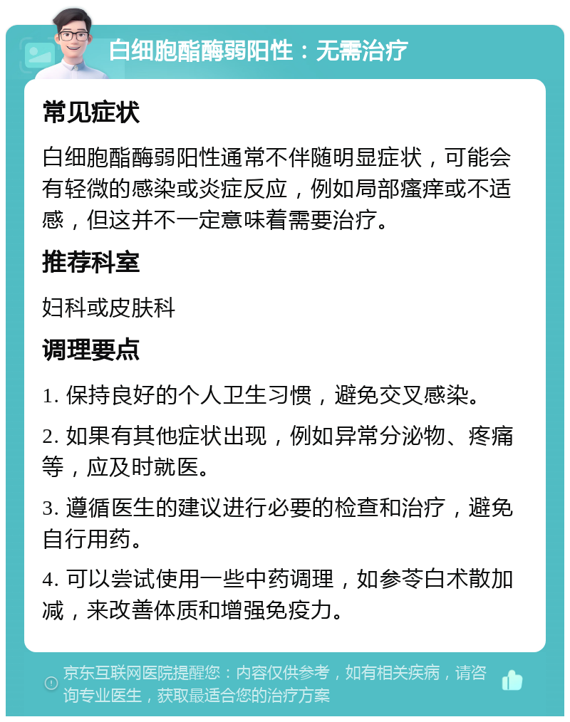 白细胞酯酶弱阳性：无需治疗 常见症状 白细胞酯酶弱阳性通常不伴随明显症状，可能会有轻微的感染或炎症反应，例如局部瘙痒或不适感，但这并不一定意味着需要治疗。 推荐科室 妇科或皮肤科 调理要点 1. 保持良好的个人卫生习惯，避免交叉感染。 2. 如果有其他症状出现，例如异常分泌物、疼痛等，应及时就医。 3. 遵循医生的建议进行必要的检查和治疗，避免自行用药。 4. 可以尝试使用一些中药调理，如参苓白术散加减，来改善体质和增强免疫力。