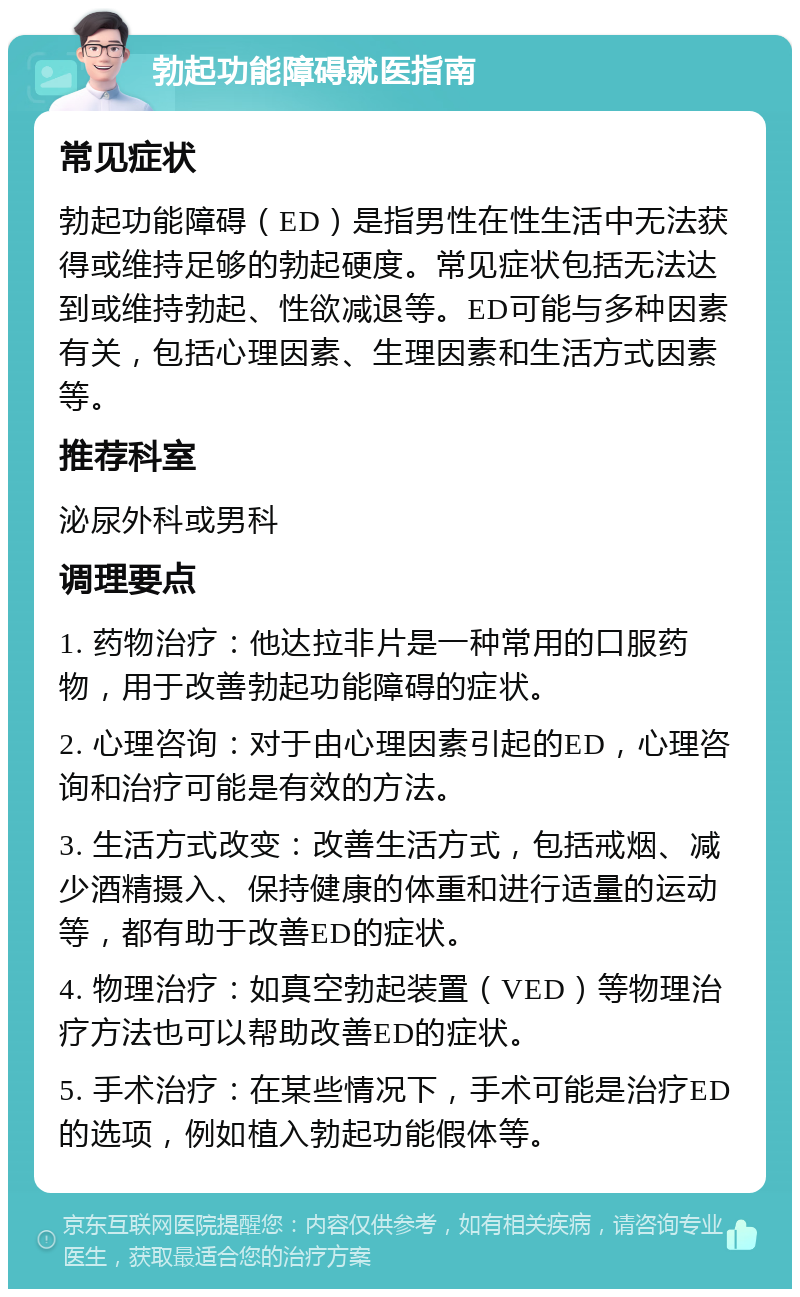 勃起功能障碍就医指南 常见症状 勃起功能障碍（ED）是指男性在性生活中无法获得或维持足够的勃起硬度。常见症状包括无法达到或维持勃起、性欲减退等。ED可能与多种因素有关，包括心理因素、生理因素和生活方式因素等。 推荐科室 泌尿外科或男科 调理要点 1. 药物治疗：他达拉非片是一种常用的口服药物，用于改善勃起功能障碍的症状。 2. 心理咨询：对于由心理因素引起的ED，心理咨询和治疗可能是有效的方法。 3. 生活方式改变：改善生活方式，包括戒烟、减少酒精摄入、保持健康的体重和进行适量的运动等，都有助于改善ED的症状。 4. 物理治疗：如真空勃起装置（VED）等物理治疗方法也可以帮助改善ED的症状。 5. 手术治疗：在某些情况下，手术可能是治疗ED的选项，例如植入勃起功能假体等。