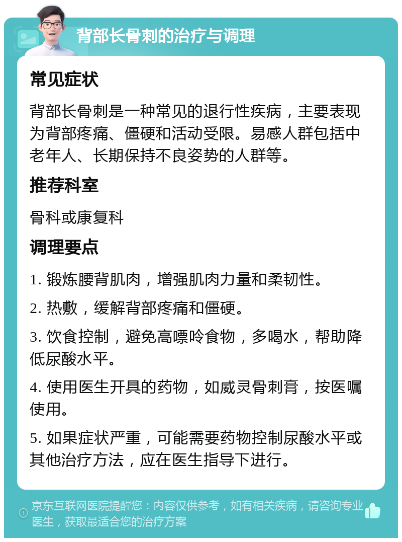 背部长骨刺的治疗与调理 常见症状 背部长骨刺是一种常见的退行性疾病，主要表现为背部疼痛、僵硬和活动受限。易感人群包括中老年人、长期保持不良姿势的人群等。 推荐科室 骨科或康复科 调理要点 1. 锻炼腰背肌肉，增强肌肉力量和柔韧性。 2. 热敷，缓解背部疼痛和僵硬。 3. 饮食控制，避免高嘌呤食物，多喝水，帮助降低尿酸水平。 4. 使用医生开具的药物，如威灵骨刺膏，按医嘱使用。 5. 如果症状严重，可能需要药物控制尿酸水平或其他治疗方法，应在医生指导下进行。