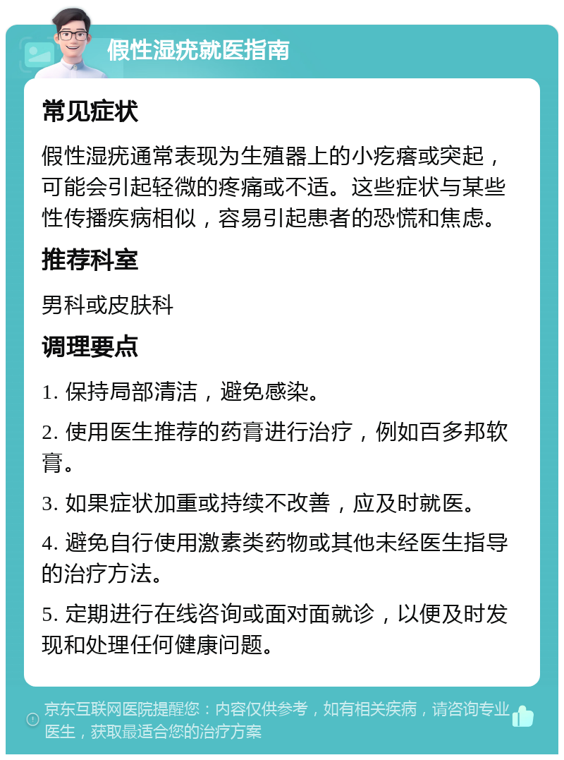 假性湿疣就医指南 常见症状 假性湿疣通常表现为生殖器上的小疙瘩或突起，可能会引起轻微的疼痛或不适。这些症状与某些性传播疾病相似，容易引起患者的恐慌和焦虑。 推荐科室 男科或皮肤科 调理要点 1. 保持局部清洁，避免感染。 2. 使用医生推荐的药膏进行治疗，例如百多邦软膏。 3. 如果症状加重或持续不改善，应及时就医。 4. 避免自行使用激素类药物或其他未经医生指导的治疗方法。 5. 定期进行在线咨询或面对面就诊，以便及时发现和处理任何健康问题。