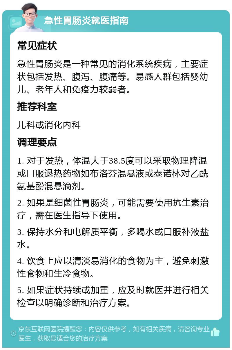 急性胃肠炎就医指南 常见症状 急性胃肠炎是一种常见的消化系统疾病，主要症状包括发热、腹泻、腹痛等。易感人群包括婴幼儿、老年人和免疫力较弱者。 推荐科室 儿科或消化内科 调理要点 1. 对于发热，体温大于38.5度可以采取物理降温或口服退热药物如布洛芬混悬液或泰诺林对乙酰氨基酚混悬滴剂。 2. 如果是细菌性胃肠炎，可能需要使用抗生素治疗，需在医生指导下使用。 3. 保持水分和电解质平衡，多喝水或口服补液盐水。 4. 饮食上应以清淡易消化的食物为主，避免刺激性食物和生冷食物。 5. 如果症状持续或加重，应及时就医并进行相关检查以明确诊断和治疗方案。