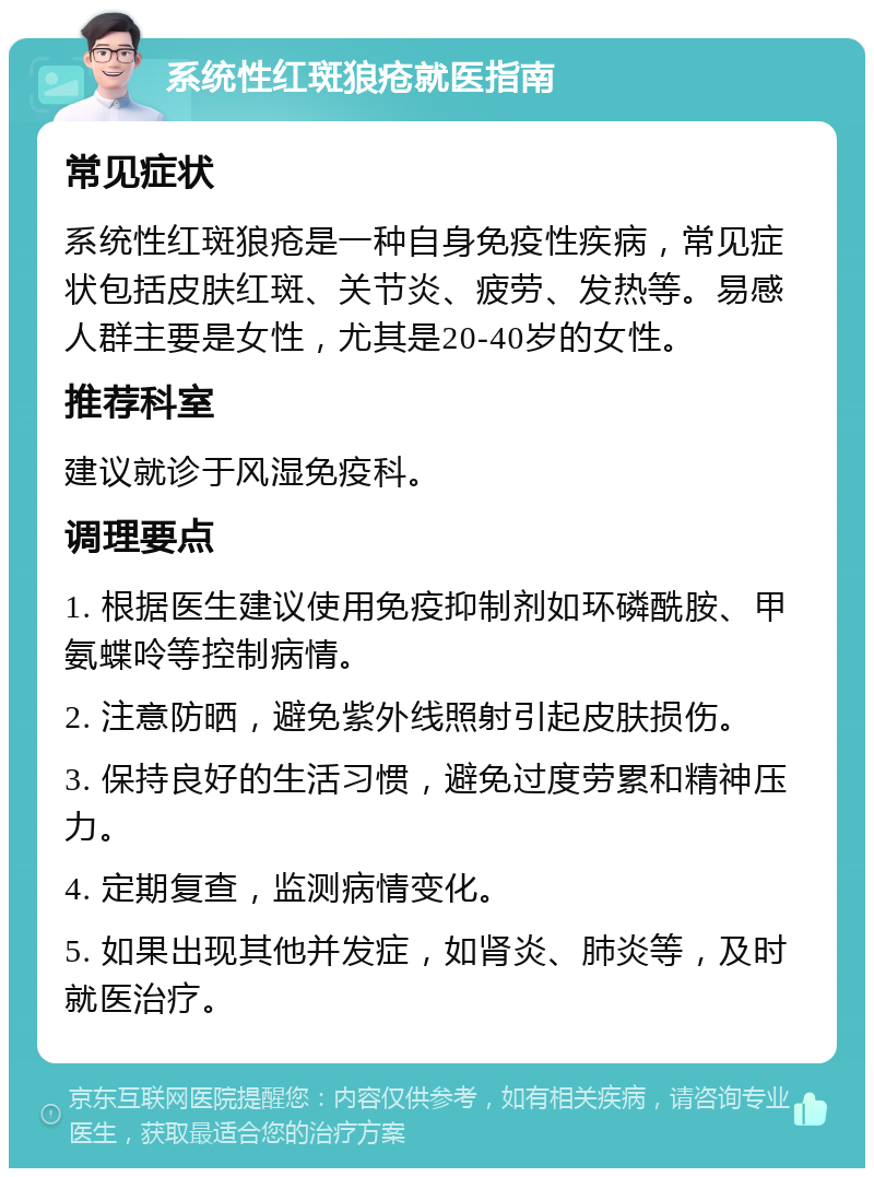 系统性红斑狼疮就医指南 常见症状 系统性红斑狼疮是一种自身免疫性疾病，常见症状包括皮肤红斑、关节炎、疲劳、发热等。易感人群主要是女性，尤其是20-40岁的女性。 推荐科室 建议就诊于风湿免疫科。 调理要点 1. 根据医生建议使用免疫抑制剂如环磷酰胺、甲氨蝶呤等控制病情。 2. 注意防晒，避免紫外线照射引起皮肤损伤。 3. 保持良好的生活习惯，避免过度劳累和精神压力。 4. 定期复查，监测病情变化。 5. 如果出现其他并发症，如肾炎、肺炎等，及时就医治疗。