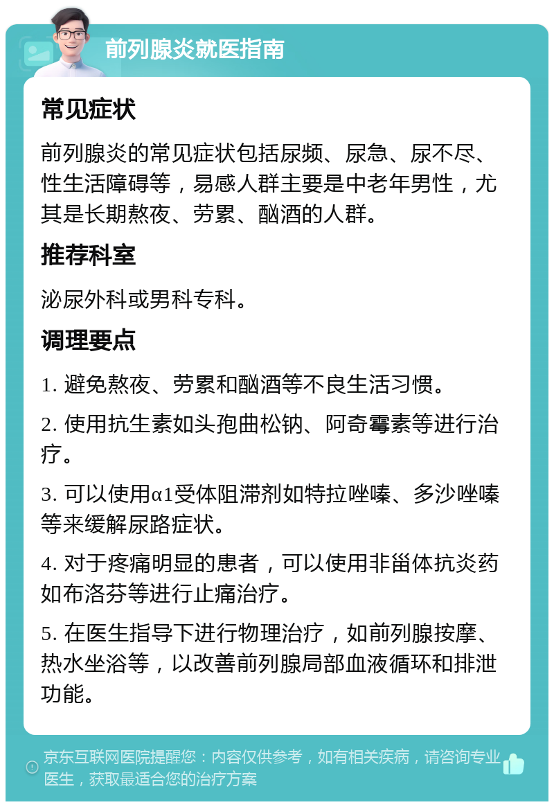 前列腺炎就医指南 常见症状 前列腺炎的常见症状包括尿频、尿急、尿不尽、性生活障碍等，易感人群主要是中老年男性，尤其是长期熬夜、劳累、酗酒的人群。 推荐科室 泌尿外科或男科专科。 调理要点 1. 避免熬夜、劳累和酗酒等不良生活习惯。 2. 使用抗生素如头孢曲松钠、阿奇霉素等进行治疗。 3. 可以使用α1受体阻滞剂如特拉唑嗪、多沙唑嗪等来缓解尿路症状。 4. 对于疼痛明显的患者，可以使用非甾体抗炎药如布洛芬等进行止痛治疗。 5. 在医生指导下进行物理治疗，如前列腺按摩、热水坐浴等，以改善前列腺局部血液循环和排泄功能。