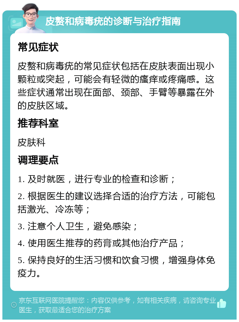 皮赘和病毒疣的诊断与治疗指南 常见症状 皮赘和病毒疣的常见症状包括在皮肤表面出现小颗粒或突起，可能会有轻微的瘙痒或疼痛感。这些症状通常出现在面部、颈部、手臂等暴露在外的皮肤区域。 推荐科室 皮肤科 调理要点 1. 及时就医，进行专业的检查和诊断； 2. 根据医生的建议选择合适的治疗方法，可能包括激光、冷冻等； 3. 注意个人卫生，避免感染； 4. 使用医生推荐的药膏或其他治疗产品； 5. 保持良好的生活习惯和饮食习惯，增强身体免疫力。