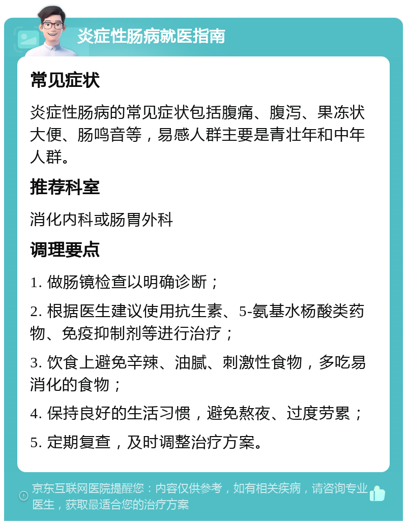 炎症性肠病就医指南 常见症状 炎症性肠病的常见症状包括腹痛、腹泻、果冻状大便、肠鸣音等，易感人群主要是青壮年和中年人群。 推荐科室 消化内科或肠胃外科 调理要点 1. 做肠镜检查以明确诊断； 2. 根据医生建议使用抗生素、5-氨基水杨酸类药物、免疫抑制剂等进行治疗； 3. 饮食上避免辛辣、油腻、刺激性食物，多吃易消化的食物； 4. 保持良好的生活习惯，避免熬夜、过度劳累； 5. 定期复查，及时调整治疗方案。